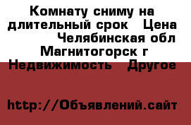 Комнату сниму на длительный срок › Цена ­ 3 000 - Челябинская обл., Магнитогорск г. Недвижимость » Другое   